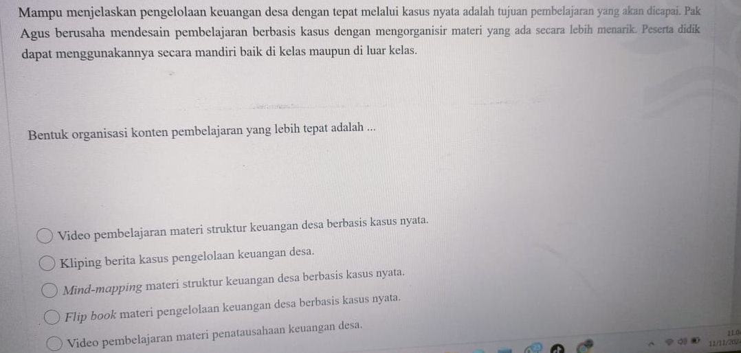 Mampu menjelaskan pengelolaan keuangan desa dengan tepat melalui kasus nyata adalah tujuan pembelajaran yang akan dicapai. Pak
Agus berusaha mendesain pembelajaran berbasis kasus dengan mengorganisir materi yang ada secara lebih menarik. Peserta didik
dapat menggunakannya secara mandiri baik di kelas maupun di luar kelas.
Bentuk organisasi konten pembelajaran yang lebih tepat adalah ...
Video pembelajaran materi struktur keuangan desa berbasis kasus nyata.
Kliping berita kasus pengelolaan keuangan desa.
Mind-mapping materi struktur keuangan desa berbasis kasus nyata.
Flip book materi pengelolaan keuangan desa berbasis kasus nyata.
110
Video pembelajaran materi penatausahaan keuangan desa.
11/11/202