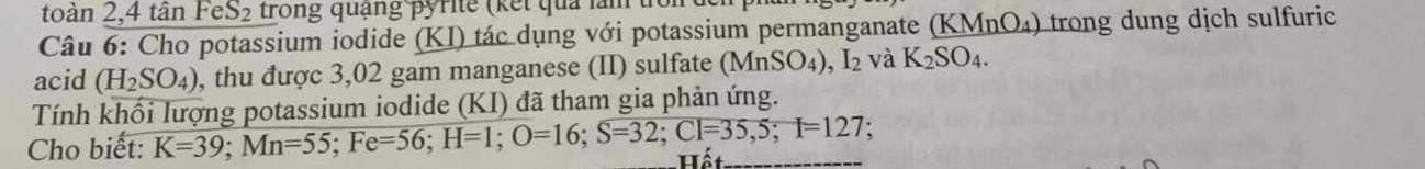 toàn 2,4 tân F S_2 trong quạng pyrite (kết quả lằm t 
Câu 6: Cho potassium iodide (KI) tác dụng với potassium permanganate (KMnO_4) trong dung dịch sulfuri 
acid (H_2SO_4) , thu được 3,02 gam manganese (II) sulfate (MnSO_4), I_2 và K_2SO_4. 
Tính khối lượng potassium iodide (KI) đã tham gia phản ứng. 
. 
Cho biết: K=39; Mn=55; Fe=56; H=1; O=16; S=32; Cl=35,5; I=127 Hất_