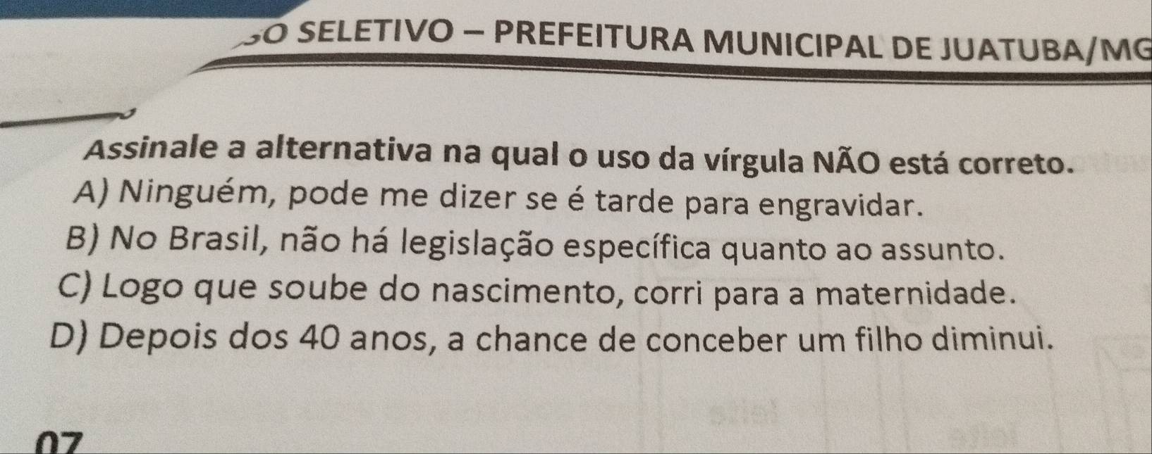 SO SELETIVO − PREFEITURA MUNICIPAL DE JUATUBA/MG
Assinale a alternativa na qual o uso da vírgula NÃO está correto.
A) Ninguém, pode me dizer se é tarde para engravidar.
B) No Brasil, não há legislação específica quanto ao assunto.
C) Logo que soube do nascimento, corri para a maternidade.
D) Depois dos 40 anos, a chance de conceber um filho diminui.
07