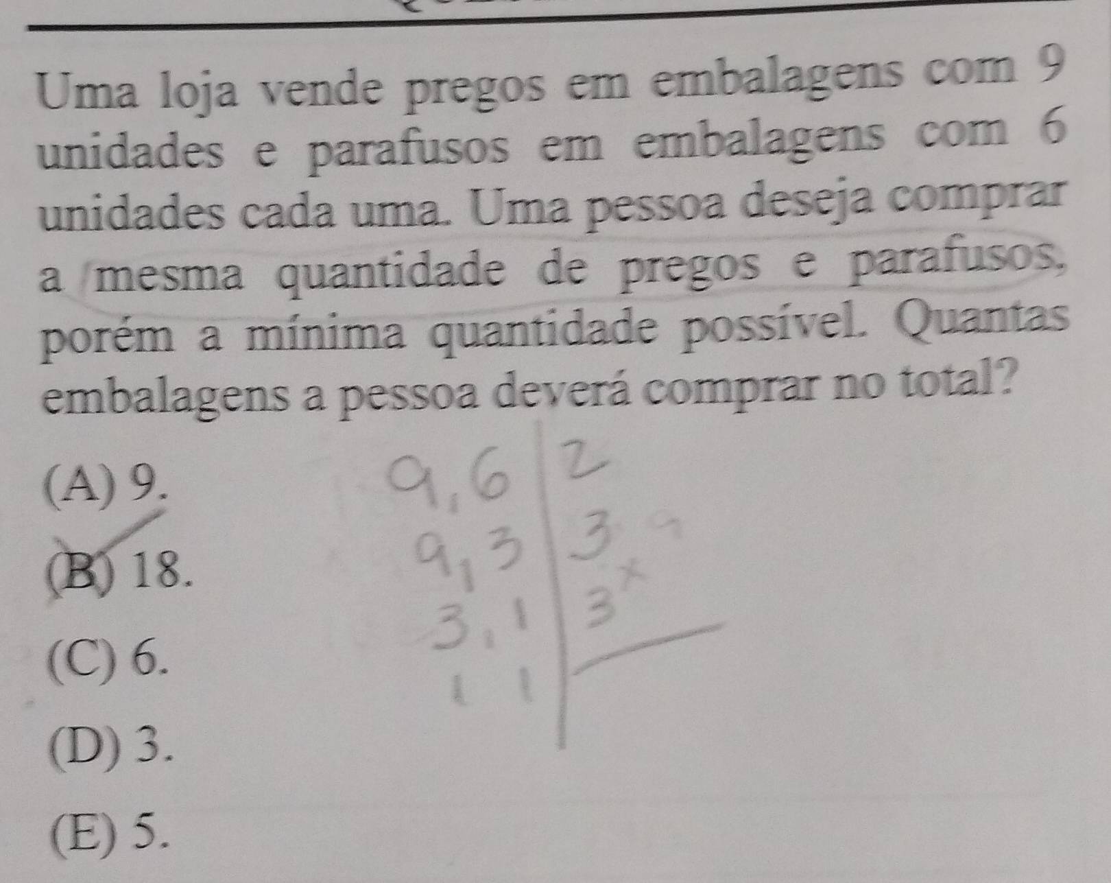 Uma loja vende pregos em embalagens com 9
unidades e parafusos em embalagens com 6
unidades cada uma. Uma pessoa deseja comprar
a mesma quantidade de pregos e parafusos.
porém a mínima quantidade possível. Quantas
embalagens a pessoa deverá comprar no total?
(A) 9.
(B) 18.
(C) 6.
(D) 3.
(E) 5.