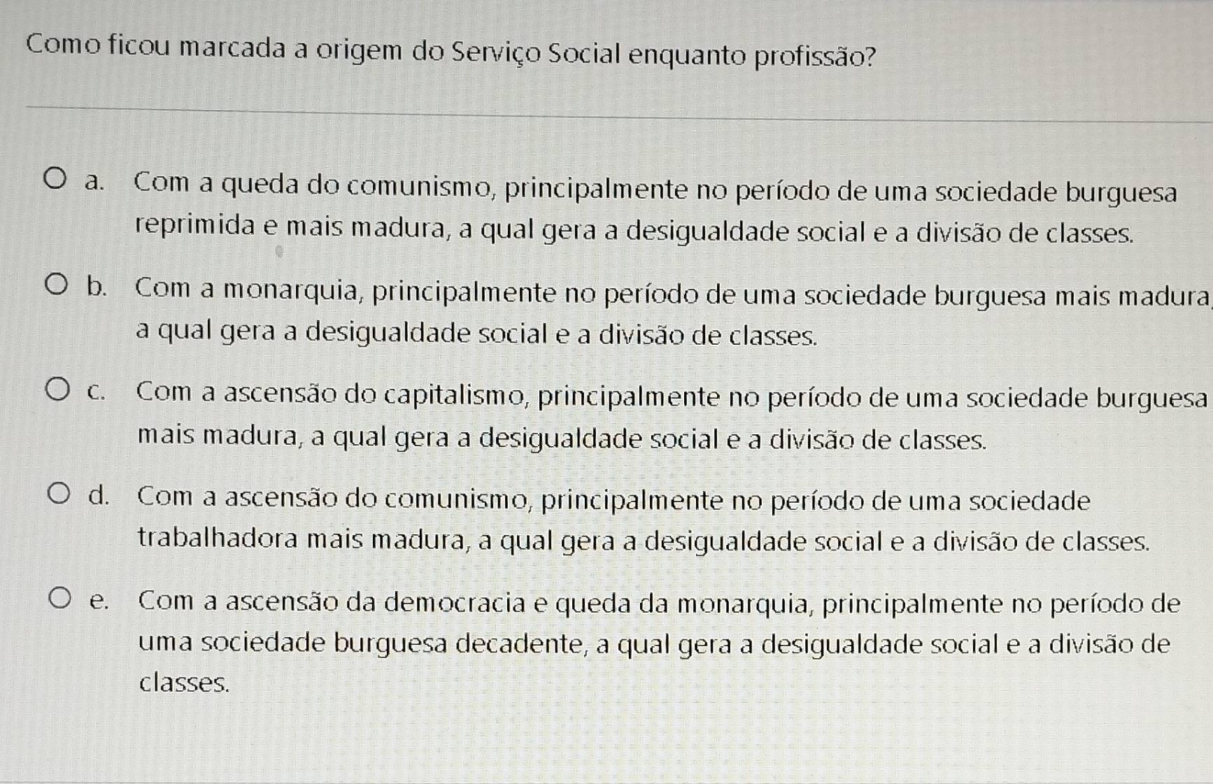 Como ficou marcada a origem do Serviço Social enquanto profissão?
a. Com a queda do comunismo, principalmente no período de uma sociedade burguesa
reprimida e mais madura, a qual gera a desigualdade social e a divisão de classes.
b. Com a monarquia, principalmente no período de uma sociedade burguesa mais madura
a qual gera a desigualdade social e a divisão de classes.
c. Com a ascensão do capitalismo, principalmente no período de uma sociedade burguesa
mais madura, a qual gera a desigualdade social e a divisão de classes.
d. Com a ascensão do comunismo, principalmente no período de uma sociedade
trabalhadora mais madura, a qual gera a desigualdade social e a divisão de classes.
e. Com a ascensão da democracia e queda da monarquia, principalmente no período de
uma sociedade burguesa decadente, a qual gera a desigualdade social e a divisão de
classes.