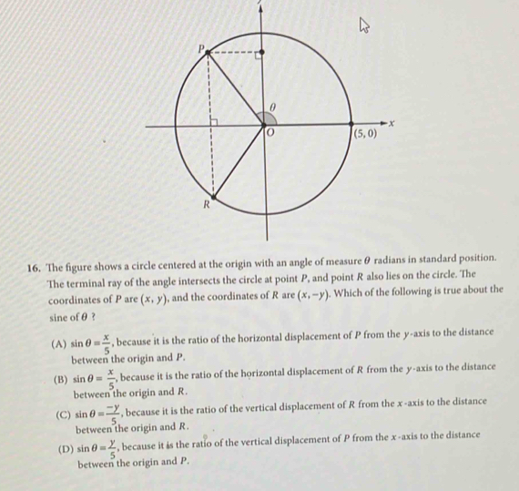 The figure shows a  in standard position.
The terminal ray of the angle intersects the circle at point P, and point R also lies on the circle. The
coordinates of P are (x,y) , and the coordinates of R are (x,-y). Which of the following is true about the
sine of θ ?
(A) sin θ = x/5  , because it is the ratio of the horizontal displacement of P from the y-axis to the distance
between the origin and P.
(B) sin θ = x/5  , because it is the ratio of the horizontal displacement of R from the y-axis to the distance
between the origin and R.
(C) sin θ = (-y)/5.  , because it is the ratio of the vertical displacement of R from the x -axis to the distance
between the origin and R.
(D) sin θ = y/5  , because it is the ratio of the vertical displacement of P from the x-axis to the distance
between the origin and P.