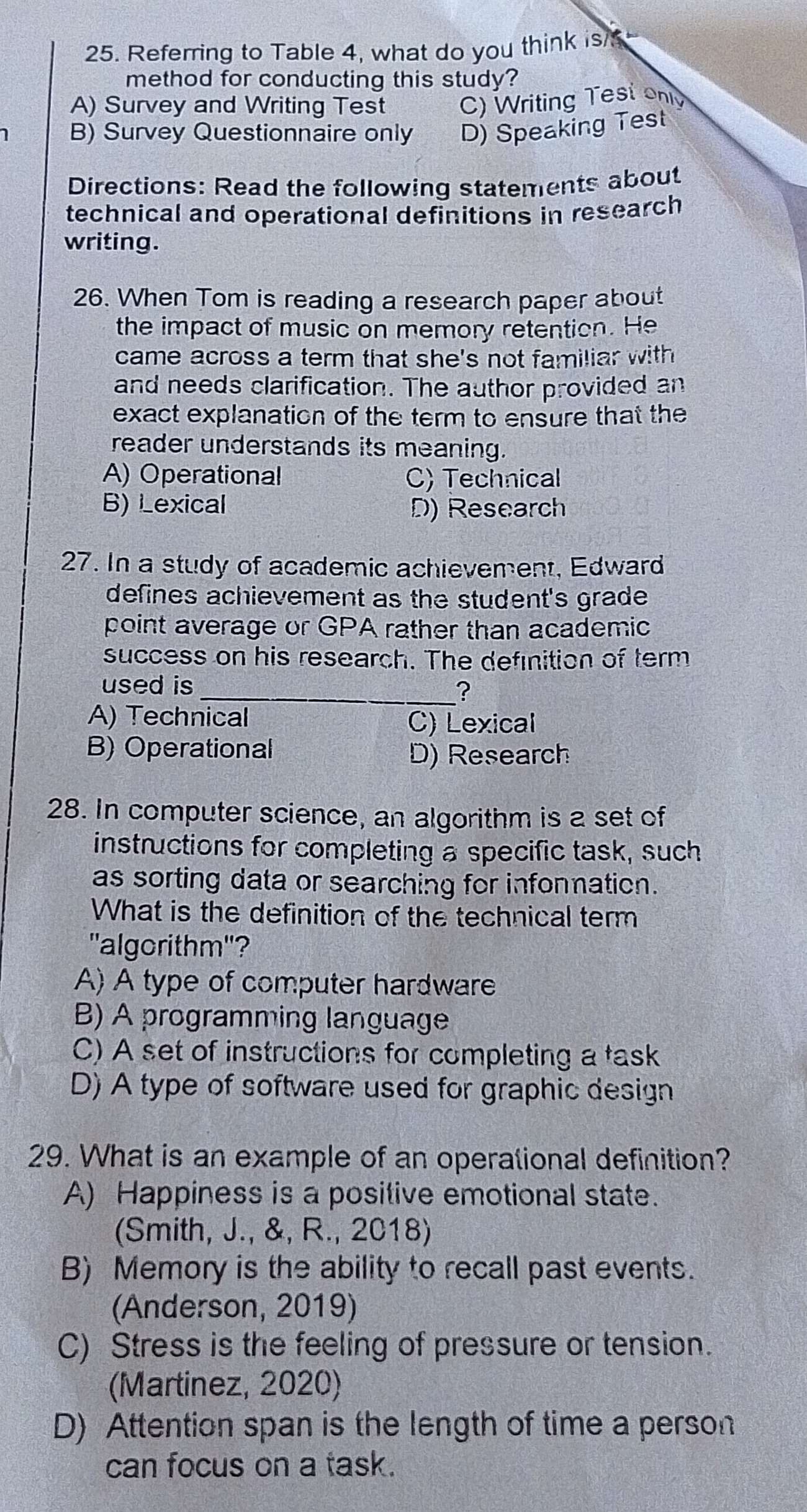 Referring to Table 4, what do you think is/
method for conducting this study?
A) Survey and Writing Test C) Writing Test only
1 B) Survey Questionnaire only D) Speaking Test
Directions: Read the following statements about
technical and operational definitions in research
writing.
26. When Tom is reading a research paper about
the impact of music on memory retention. He
came across a term that she's not familiar with 
and needs clarification. The author provided an
exact explanation of the term to ensure that the
reader understands its meaning.
A) Operational C) Technical
B) Lexical D) Research
27. In a study of academic achievement, Edward
defines achievement as the student's grade 
point average or GPA rather than academic
success on his research. The definition of term
used is_ ?
A) Technical C) Lexical
B) Operational D) Research
28. In computer science, an algorithm is a set of
instructions for completing a specific task, such
as sorting data or searching for infonmation.
What is the definition of the technical term
"algorithm"?
A) A type of computer hardware
B) A programming language
C) A set of instructions for completing a task
D) A type of software used for graphic design
29. What is an example of an operational definition?
A) Happiness is a positive emotional state.
(Smith, J., &, R., 2018)
B) Memory is the ability to recall past events.
(Anderson, 2019)
C) Stress is the feeling of pressure or tension.
(Martinez, 2020)
D) Attention span is the length of time a person
can focus on a task.