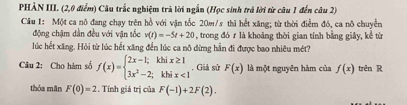 PHÀN III. (2,0 điểm) Câu trắc nghiệm trã lời ngắn (Học sinh trả lời từ câu 1 đến câu 2) 
Câu 1: Một ca nô đang chạy trên hồ với vận tốc 20m/s thì hết xăng; từ thời điểm đó, ca nô chuyền 
động chậm dần đều với vận tốc v(t)=-5t+20 , trong đó # là khoảng thời gian tính bằng giây, kể từ 
lúc hết xăng. Hỏi từ lúc hết xăng đến lúc ca nô dừng hẳn đi được bao nhiêu mét? 
Câu 2: Cho hàm số f(x)=beginarrayl 2x-1;khix≥ 1 3x^2-2;khix<1endarray.. Giả sử F(x) là một nguyên hàm của f(x) trên R 
thỏa mãn F(0)=2. Tính giá trị của F(-1)+2F(2).