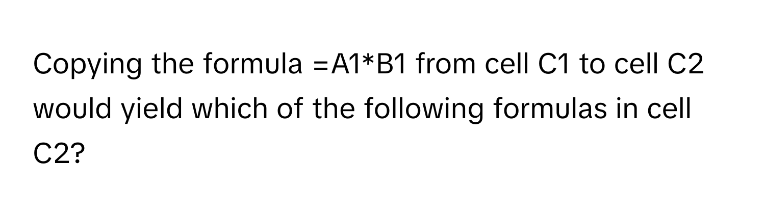 Copying the formula =A1*B1 from cell C1 to cell C2 would yield which of the following formulas in cell C2?