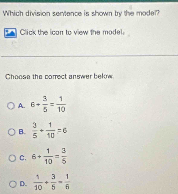 Which division sentence is shown by the model?
Click the icon to view the model.
Choose the correct answer below.
A. 6/  3/5 = 1/10 
B.  3/5 /  1/10 =6
C. 6+ 1/10 = 3/5 
D.  1/10 /  3/5 = 1/6 