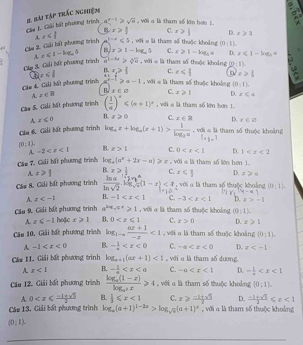 bài tập trắc nghiệm
Câu 1. Giải bất phương trình a^(x-1)≥slant sqrt(a) , với a là tham số lớn hơn 1.
A. x≤slant  3/2 
B x≥slant  3/2 
C. x≥slant  1/2  D. x≥slant 3
x^2 Câu 2. Giải bất phương trình 1-x≤slant 5 , với a là tham số thuộc khoảng (0;1).
A. x≤slant 1-log _a5 B. x≥slant 1-log _a5 C. x≥slant 1-log _5a D. x≤slant 1-log _5a
5 , với a là tham số thuộc khoảng (0;1).
Câu 3. Giải bất phương trình a^(1-3x)≥slant sqrt[3](a)
x≤slant  2/9 
B. x_4≥slant  2/3  C. x≤slant  2/3  D. x≥slant  2/9 
Câu 4. Giải bất phương trình a^(x-1)≥slant a-1 , với a là tham số thuộc khoảng (0;1).
B. x∈ varnothing C. x≥slant 1
A. x∈ R D. x≤slant a
Câu 5. Giải bất phương trình ( 1/a )^x≤slant (a+1)^x , với a là tham số lớn hơn 1.
B. x≥slant 0 C. x∈ R
A. x≤slant 0 D. x∈ varnothing
Câu 6. Giải bất phương trình log _ax+log _a(x+1)>frac 1log _2a , với a là tham số thuộc khoảng
(0;1).
B. x>1 C.
A. -2 0 D. 1
Câu 7. Giải bất phương trình log _a(a^x+2x-a)≥slant x , với a là tham số lớn hơn 1.
B. x≥slant  1/2 
A. x≥slant  a/2  C. x≤slant  a/2  D. x≥slant a
Câu 8. Giải bất phương trình  ln a/ln sqrt(2) .log _sqrt(a)^a(1-x)<4</tex> , với a là tham số thuộc khoảng (0;1).
A. x B. -1 C. -3 D. x>-1
Câu 9. Giải bất phương trình a^(log _sqrt(a))x≥slant 1 , với a là tham số thuộc khoảng (0;1).
A. x≤slant -1 hoặc x≥slant 1 B. 0 C. x>0 D. x≥slant 1
Câu 10. Giải bất phương trình log _1-a (ax+1)/-x <1</tex> , với a là tham số thuộc khoảng (0;1).
B.
A. -1 - 1/a  C. -a D. x
Câu 11. Giải bất phương trình log _a+1(ax+1)<1</tex> , với a là tham shat 0 dương.
A. x<1</tex> B. - 1/a  C. -a D. - 1/a 
Câu 12. Giải bất phương trình frac log _a(1-x)log _a^2x≥slant 4 , với a là tham số thuộc khoảng (0;1).
A. 0 B.  1/3 ≤slant x<1</tex> C. x≥slant  (-1+sqrt(5))/2  D.  (-1+sqrt(5))/2 ≤slant x<1</tex>
Câu 13. Giải bất phương trình log _a(a+1)^1-2x>log _sqrt(a)(a+1)^x , với à là tham số thuộc khoảng
(0;1).