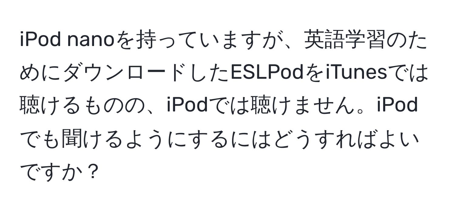 iPod nanoを持っていますが、英語学習のためにダウンロードしたESLPodをiTunesでは聴けるものの、iPodでは聴けません。iPodでも聞けるようにするにはどうすればよいですか？