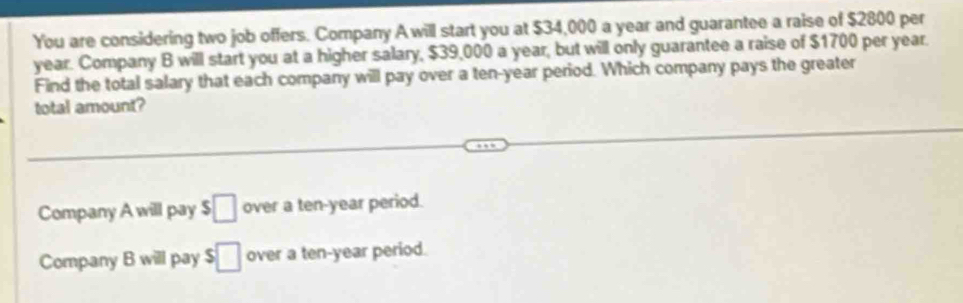 You are considering two job offers. Company A will start you at $34,000 a year and guarantee a raise of $2800 per
year. Company B will start you at a higher salary, $39,000 a year, but will only guarantee a raise of $1700 per year.
Find the total salary that each company will pay over a ten-year period. Which company pays the greater
total amount?
Company A will pay $□ over a ten-year period.
Company B will pay $□ over a ten-year period.