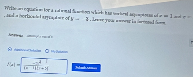 Write an equation for a rational function which has vertical asymptotes of x=1 and x=
, and a horizontal asymptote of y=-3. Leave your answer in factored form. 
Answer Attempt 2 out of 2 
Additional Salution No Salution
f(x)= (-3x^2)/(x-1)(x+5)  Sabmit Anneer