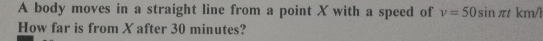 A body moves in a straight line from a point X with a speed of v=50sin π t km/l
How far is from X after 30 minutes?