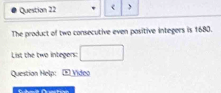 < > 
The product of two consecutive even positive integers is 1680. 
List the two integers: □ 
Question Help: F Video