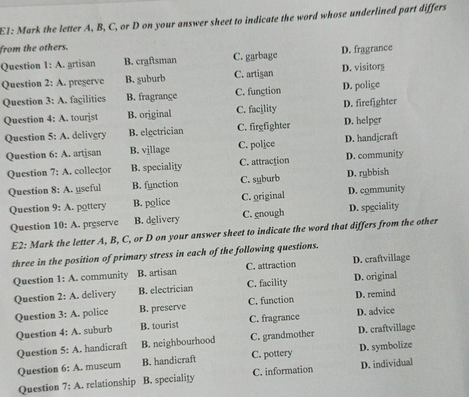 E1: Mark the letter A, B, C, or D on your answer sheet to indicate the word whose underlined part differs
from the others.
Question 1:A . artisan B. craftsman C. garbage D. fragrance
C. artigan D. visitors
Question 2:A . preserve B. suburb
Question 3:A . façilities B. fragrance C. function D. polige
Question 4:A . tourist B. original C. facility D. firefighter
Question 5:A . delivery B. electrician C. firefighter D. helper
C. police
Question 6:A . artisan B. village D. handicraft
Question 7:A . collector B. speciality C. attraction D. community
Question 8:A . useful B. function C. suburb D. rubbish
Question 9:A pottery B. police C. original D. community
C. enough
Question 10:A . preserve B. delivery D. speciality
E2: Mark the letter A, B, C, or D on your answer sheet to indicate the word that differs from the other
three in the position of primary stress in each of the following questions.
Question 1:A . community B. artisan C. attraction D. craftvillage
C. facility D. original
Question 2:A . delivery B. electrician
Question 3:A . police B. preserve C. function D. remind
C. fragrance D. advice
Question 4:A . suburb B. tourist
Question 5:A . handicraft B. neighbourhood C. grandmother
D. craftvillage
C. pottery
Question 6:A . museum B. handicraft D. symbolize
C. information
Question 7:A . relationship B. speciality D. individual