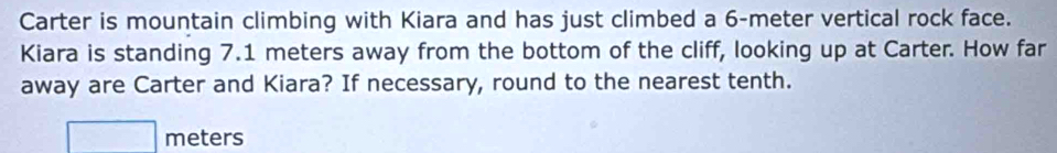 Carter is mountain climbing with Kiara and has just climbed a 6-meter vertical rock face. 
Kiara is standing 7.1 meters away from the bottom of the cliff, looking up at Carter. How far 
away are Carter and Kiara? If necessary, round to the nearest tenth.
meters