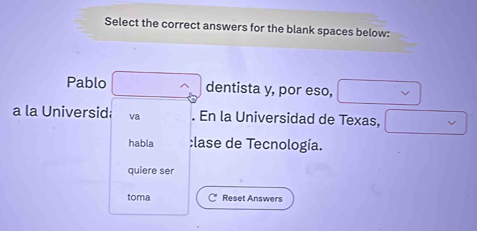 Select the correct answers for the blank spaces below: 
Pablo dentista y, por eso, 
a la Universid va . En la Universidad de Texas, 
habla lase de Tecnología. 
quiere ser 
toma Reset Answers