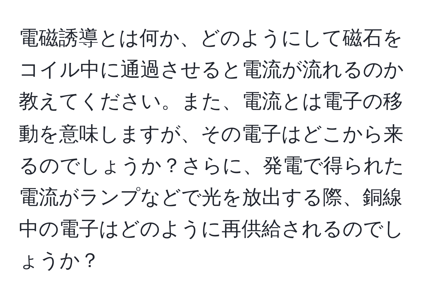 電磁誘導とは何か、どのようにして磁石をコイル中に通過させると電流が流れるのか教えてください。また、電流とは電子の移動を意味しますが、その電子はどこから来るのでしょうか？さらに、発電で得られた電流がランプなどで光を放出する際、銅線中の電子はどのように再供給されるのでしょうか？