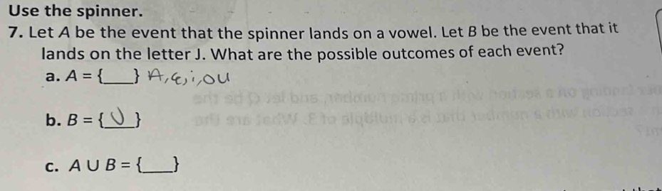 Use the spinner. 
7. Let A be the event that the spinner lands on a vowel. Let B be the event that it 
lands on the letter J. What are the possible outcomes of each event? 
a. A=. _ 
b. B= `_ 
C. A∪ B=. _