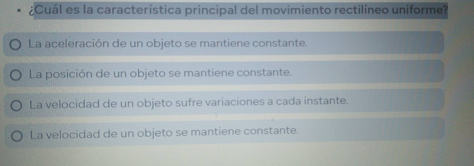 ¿Cuál es la característica principal del movimiento rectilíneo uniforme?
La aceleración de un objeto se mantiene constante.
La posición de un objeto se mantiene constante.
La velocidad de un objeto sufre variaciones a cada instante.
La velocidad de un objeto se mantiene constante.