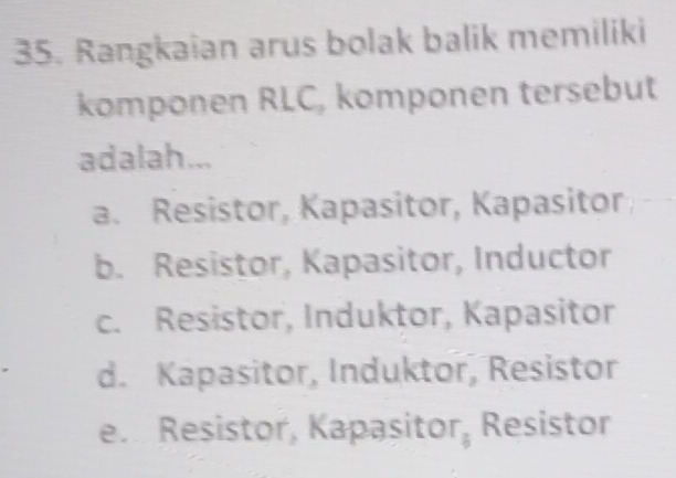 Rangkaian arus bolak balik memiliki
komponen RLC, komponen tersebut
adalah...
a. Resistor, Kapasitor, Kapasitor
b. Resistor, Kapasitor, Inductor
c. Resistor, Induktor, Kapasitor
d. Kapasitor, Induktor, Resistor
en Resistor, Kapasitor, Resistor