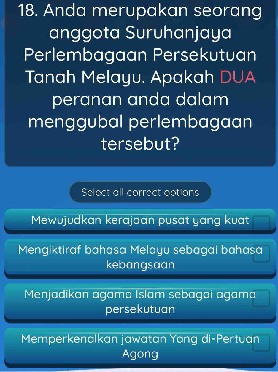 Anda merupakan seorang
anggota Suruhanjaya
Perlembagaan Persekutuan
Tanah Melayu. Apakah DUA
peranan anda dalam
menggubal perlembagaan
tersebut?
Select all correct options
Mewujudkan kerajaan pusat yang kuat
Mengiktiraf bahasa Melayu sebagai bahasa
kebangsaan
Menjadikan agama Islam sebagai agama
persekutuan
Memperkenalkan jawatan Yang di-Pertuan
Agong