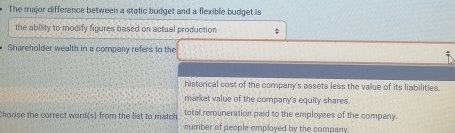 The major difference between a static budget and a flexible budget is
the ability to modify figures based on actual production ;
Shareholder wealth in a company refers to the
historical cost of the company's assets less the value of its liabilities.
market value of the company's equity shares.
Choose the correct word(s) from the list to match total remuneration paid to the employees of the company.
number of people employed by the company