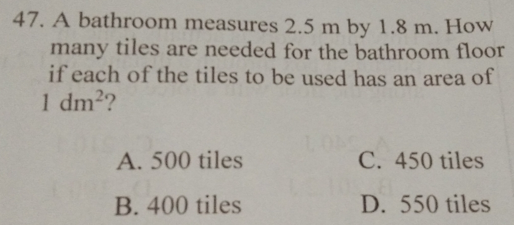 A bathroom measures 2.5 m by 1.8 m. How
many tiles are needed for the bathroom floor
if each of the tiles to be used has an area of
1dm^2 ?
A. 500 tiles C. 450 tiles
B. 400 tiles D. 550 tiles