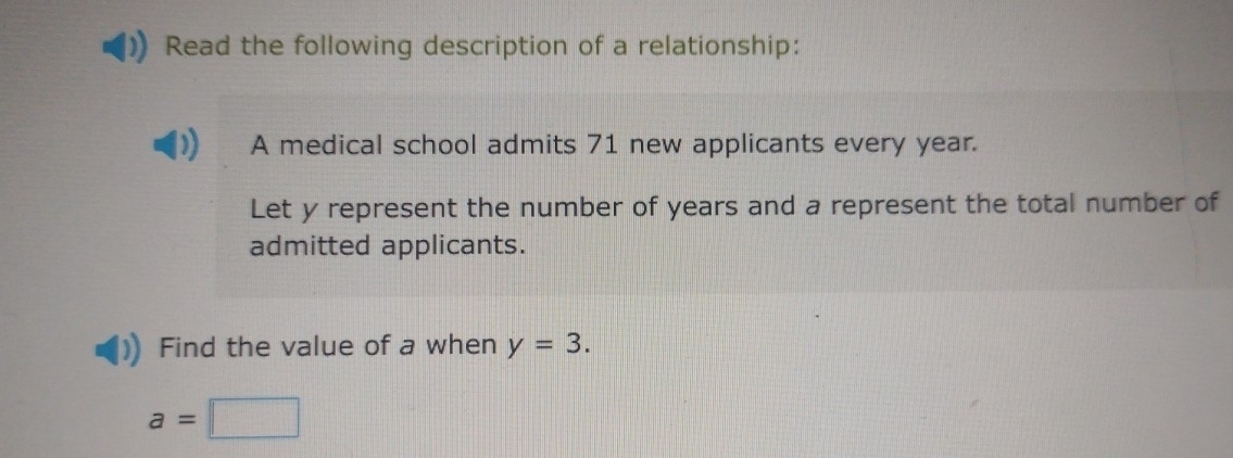 Read the following description of a relationship: 
A medical school admits 71 new applicants every year. 
Let y represent the number of years and a represent the total number of 
admitted applicants. 
Find the value of a when y=3.
a=□