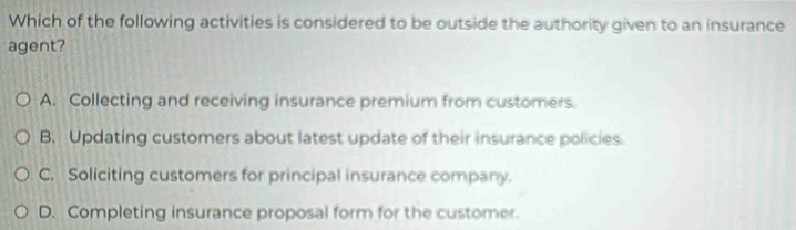 Which of the following activities is considered to be outside the authority given to an insurance
agent?
A. Collecting and receiving insurance premium from customers.
B, Updating customers about latest update of their insurance policies.
C. Soliciting customers for principal insurance company.
D. Completing insurance proposal form for the customer.