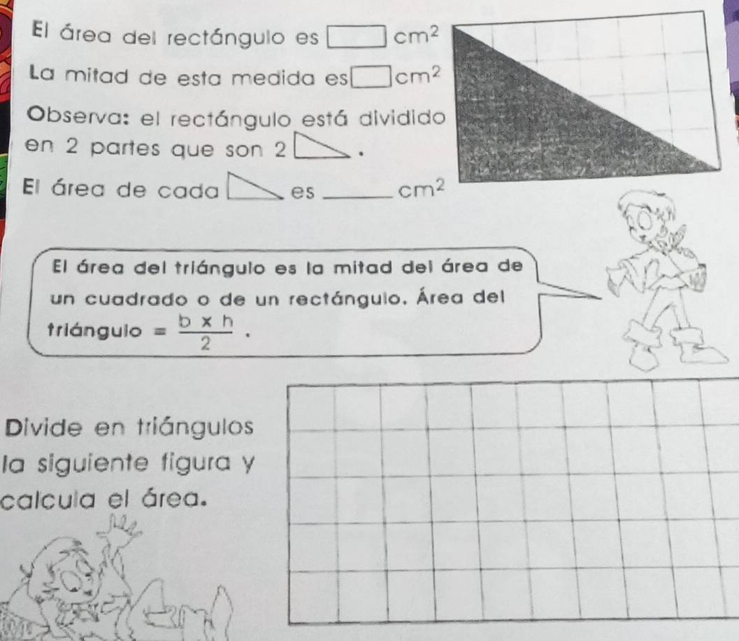 El área del rectángulo es □ cm^2
La mitad de esta medida es □ cm^2
Observa: el rectángulo está dividido 
en 2 partes que son 2. 
El área de cada es _ cm^2
El área del triángulo es la mitad del área de 
un cuadrado o de un rectánguio. Área del 
trián guio = (b* h)/2 ·
Divide en triángulos 
la siguiente figura y 
calcula el área.