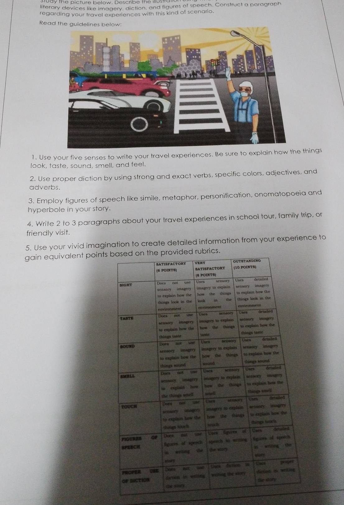 bay the picture below. Describe the illustra 
literary devices like imagery, diction, and figures of speech. Construct a paragraph 
regarding your travel experiences with this kind of scenario. 
Read the guidelines 
1. Use your five senses to write your travel experiences. Be sure to explain how the things 
look, taste, sound, smell, and feel. 
2. Use proper diction by using strong and exact verbs, specific colors, adjectives, and 
adverbs. 
3. Employ figures of speech like simile, metaphor, personification, onomatopoeia and 
hyperbole in your story. 
4. Write 2 to 3 paragraphs about your travel experiences in school tour, family trip, or 
friendly visit. 
5. Use your vivid imagination to create detailed information from your experience to 
gain equivalent points