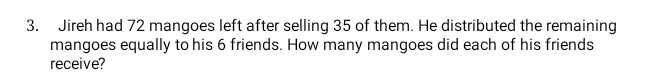 Jireh had 72 mangoes left after selling 35 of them. He distributed the remaining 
mangoes equally to his 6 friends. How many mangoes did each of his friends 
receive?