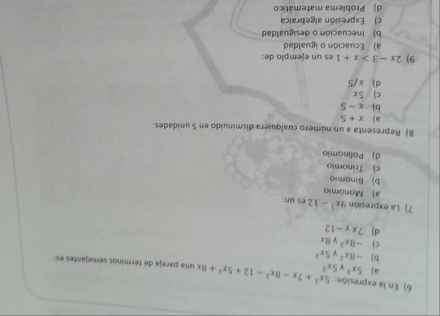 En la expresión: 5x^3+7x-8x^2-12+5x^2+8x una pareja de términos semejantes es
a) 5x^3 5x^2
b) -8x^2 5x^2
c) -8x^2 ν 8x
d) 7xy-12
7) La expresión 9x^3-12 es un:
a) Monomio
b) Binomio
c) Trinomio
d) Polinomio
8) Representa a un número cualquiera disminuido en 5 unidades.
a) x+5
b) x-5
c) 5x
d) x/5
9) 2x-3>x+1 es un ejemplo de:
a) Ecuación o igualdad
b) Inecuación o desigualdad
c) Expresión algebraica
d) Problema matemático