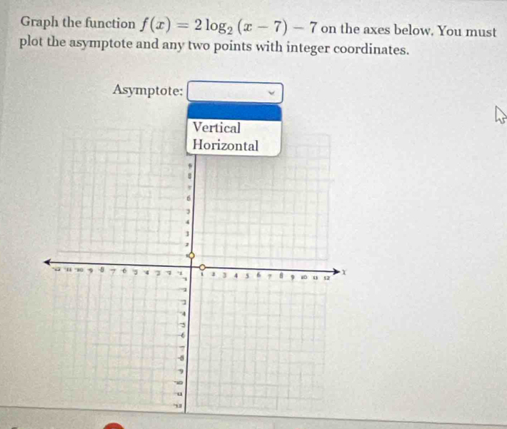 Graph the function f(x)=2log _2(x-7)-7 on the axes below. You must 
plot the asymptote and any two points with integer coordinates. 
Asymptote: