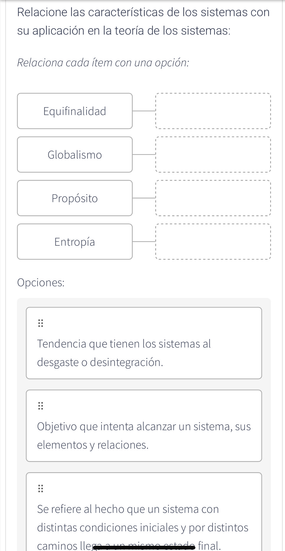 Relacione las características de los sistemas con
su aplicación en la teoría de los sistemas:
Relaciona cada ítem con una opción:
Equifinalidad
Globalismo
Propósito
Entropía
Opciones:
:
Tendencia que tienen los sistemas al
desgaste o desintegración.
Objetivo que intenta alcanzar un sistema, sus
elementos y relaciones.
Se refiere al hecho que un sistema con
distintas condiciones iniciales y por distintos
caminos lle final.