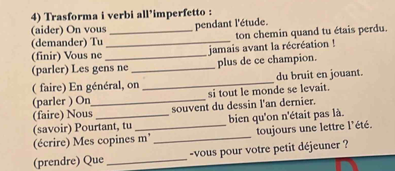 Trasforma i verbi all’imperfetto : 
(aider) On vous pendant l'étude. 
(demander) Tu __ton chemin quand tu étais perdu. 
(finir) Vous ne _jamais avant la récréation ! 
(parler) Les gens ne _plus de ce champion. 
( faire) En général, on _du bruit en jouant. 
(parler ) On_ si tout le monde se levait. 
(faire) Nous _souvent du dessin l'an dernier. 
(savoir) Pourtant, tu bien qu'on n'était pas là. 
(écrire) Mes copines m’ _toujours une lettre l’été. 
(prendre) Que _-vous pour votre petit déjeuner ?