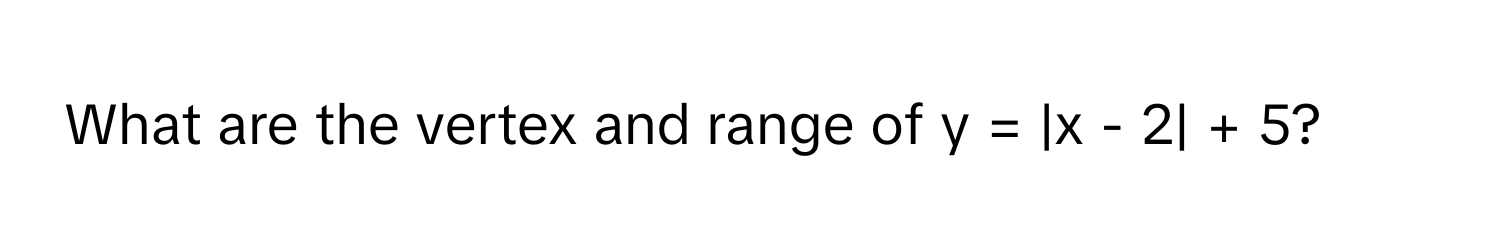 What are the vertex and range of  y = |x - 2| + 5?