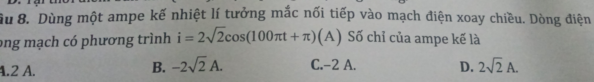 âu 8. Dùng một ampe kế nhiệt lí tưởng mắc nối tiếp vào mạch điện xoay chiều. Dòng điện
ong mạch có phương trình i=2sqrt(2)cos (100π t+π )(A) Số chỉ của ampe kế là
4.2 A.
B. -2sqrt(2)A. C. -2 A. D. 2sqrt(2)A.