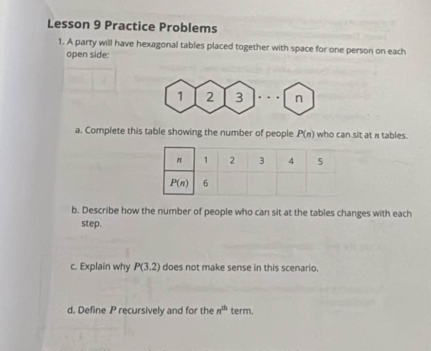 Lesson 9 Practice Problems
1. A party will have hexagonal tables placed together with space for one person on each
open side:
1 2 3 n
a. Complete this table showing the number of people P(n) who can sit at n tables.
b. Describe how the number of people who can sit at the tables changes with each
step.
c. Explain why P(3.2) does not make sense in this scenario.
d. Define P recursively and for the n^(th) term.