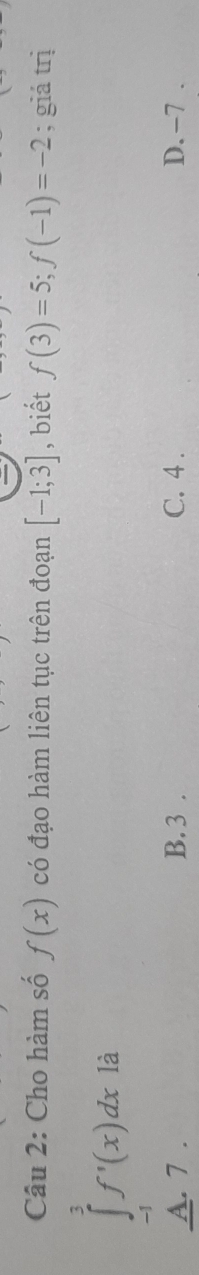 Cho hàm số f(x) có đạo hàm liên tục trên đoạn [-1;3] , biết f(3)=5; f(-1)=-2; giá trị
∈tlimits _(-1)^3f'(x)dx là
A. 7. B. 3. C. 4. D. -7.