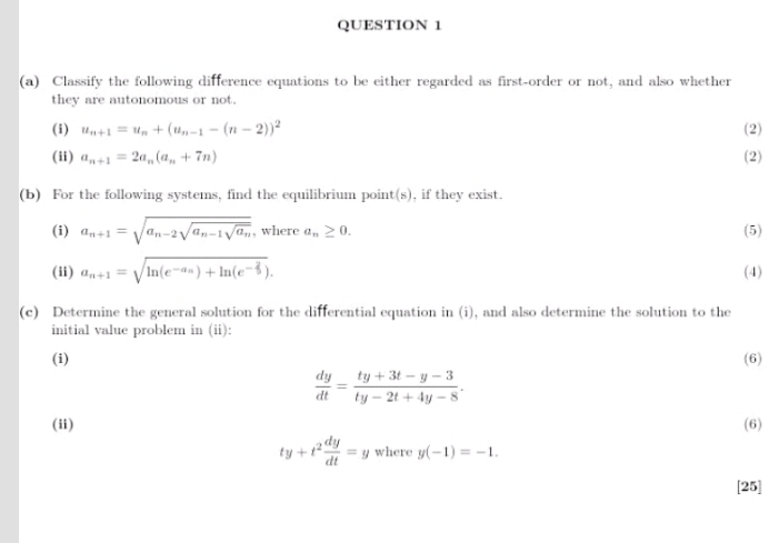 Classify the following difference equations to be either regarded as first-order or not, and also whether 
they are autonomous or not. 
(i) u_n+1=u_n+(u_n-1-(n-2))^2 (2) 
(ii) a_n+1=2a_n(a_n+7n) (2) 
(b) For the following systems, find the equilibrium point(s), if they exist. 
(i) a_n+1=sqrt(a_n-2)sqrt(a_n-1)sqrt(a_n) , where a_n≥ 0. (5) 
(ii) a_n+1=sqrt(ln (e^(-a_n)))+ln (e^(-frac 2)5). (4) 
(c) Determine the general solution for the differential equation in (i), and also determine the solution to the 
initial value problem in (ii): 
(i) (6)
 dy/dt = (ty+3t-y-3)/ty-2t+4y-8 . 
(ii) (6)
ty+t^2 dy/dt =y where y(-1)=-1. 
[25]