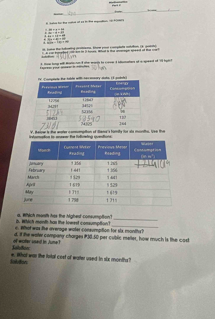 Mathematics
Part 2
Name _Date _Score_
II. Solve for the value of xx in the equation. 10 POINTS
1 20+x=56
2 3x-4=23
3. 6x+12=48
4. 2(x+4)=50
5. 5(2x-12)=90
III. Solve the following problems. Show your complete solution. (6 points)
1. A car travelled 150 km in 3 hours. What is the average speed of the car?
Solution:
2. How long will Maria run if she wants to cover 5 kilometers at a speed of 10 kph?
Express your answer in minutes.
data. (5 points)
V. Below is the water consumption of Elena's family for six months. Use the
information to answer the following questions:
a. Which month has the highest consumption?_
b. Which month has the lowest consumption?_
c. What was the average water consumption for six months?
d. If the water company charges P30.50 per cubic meter, how much is the cost
off water used in June?
Salullon:
e. What was the total cost of water used in six months?
Solviion: