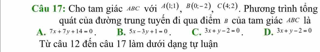 Cho tam giác μв⊂ với A(1;1), B(0;-2), C(4;2). Phương trình tổng
quát của đường trung tuyền đi qua điểm в của tam giác 4BC là
A. 7x+7y+14=0 B. 5x-3y+1=0 C. 3x+y-2=0 D. 3x+y-2=0
Từ câu 12 đến câu 17 làm dưới dạng tự luận