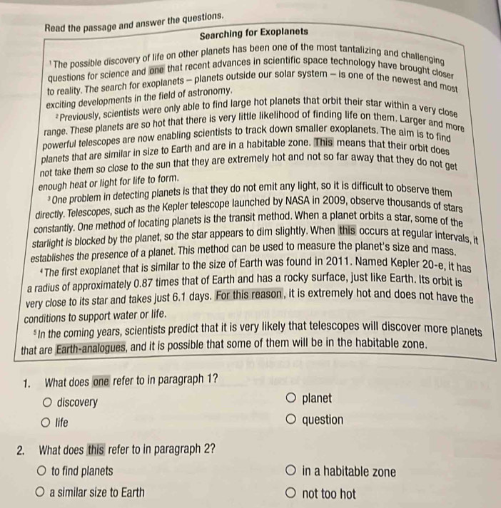 Read the passage and answer the questions.
Searching for Exoplanets
' The possible discovery of life on other planets has been one of the most tantalizing and challenging
questions for science and one that recent advances in scientific space technology have brought closer
to reality. The search for exoplanets - planets outside our solar system - is one of the newest and most
exciting developments in the field of astronomy.
*Previously, scientists were only able to find large hot planets that orbit their star within a very close
range. These planets are so hot that there is very little likelihood of finding life on them. Larger and more
powerful telescopes are now enabling scientists to track down smaller exoplanets. The aim is to find
planets that are similar in size to Earth and are in a habitable zone. This means that their orbit does
not take them so close to the sun that they are extremely hot and not so far away that they do not get
enough heat or light for life to form.
*One problem in detecting planets is that they do not emit any light, so it is difficult to observe them
directly. Telescopes, such as the Kepler telescope launched by NASA in 2009, observe thousands of stars
constantly. One method of locating planets is the transit method. When a planet orbits a star, some of the
starlight is blocked by the planet, so the star appears to dim slightly. When this occurs at regular intervals, it
establishes the presence of a planet. This method can be used to measure the planet's size and mass.
+ The first exoplanet that is similar to the size of Earth was found in 2011. Named Kepler 20 -e, it has
a radius of approximately 0.87 times that of Earth and has a rocky surface, just like Earth. Its orbit is
very close to its star and takes just 6.1 days. For this reason , it is extremely hot and does not have the
conditions to support water or life.
*In the coming years, scientists predict that it is very likely that telescopes will discover more planets
that are Earth-analogues, and it is possible that some of them will be in the habitable zone.
1. What does one refer to in paragraph 1?
discovery planet
life question
2. What does this refer to in paragraph 2?
to find planets in a habitable zone
a similar size to Earth not too hot