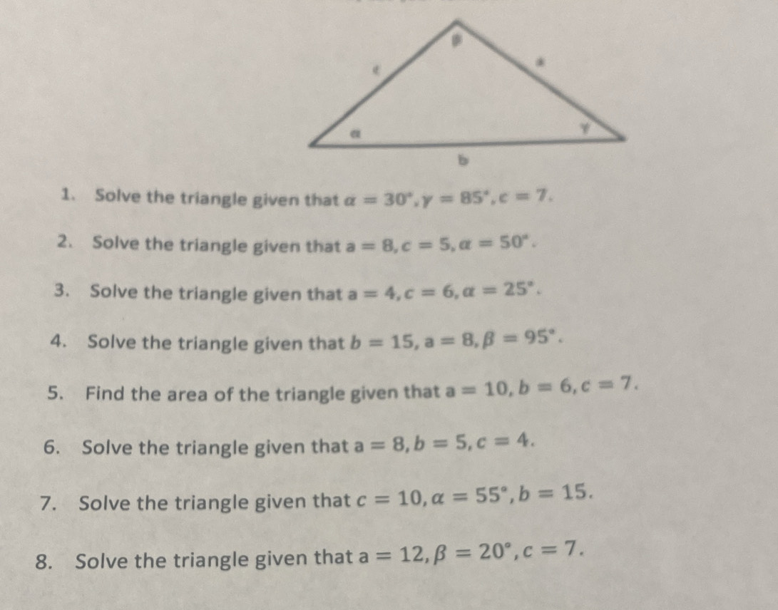 Solve the triangle given that alpha =30°, gamma =85°, c=7. 
2. Solve the triangle given that a=8, c=5, alpha =50°. 
3. Solve the triangle given that a=4, c=6, a=25°. 
4. Solve the triangle given that b=15, a=8, beta =95°. 
5. Find the area of the triangle given that a=10, b=6, c=7. 
6. Solve the triangle given that a=8, b=5, c=4. 
7. Solve the triangle given that c=10, alpha =55°, b=15. 
8. Solve the triangle given that a=12, beta =20°, c=7.