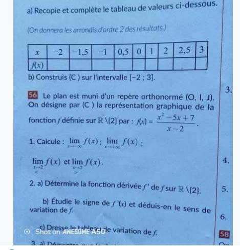 Recopie et complète le tableau de valeurs ci-dessous.
(On donnera les arrondis d'ordre 2 des résultats.)
b) Construis (C ) sur l'intervalle [-2:3].
3.
56 Le plan est muni d'un repère orthonormé (O,l,J).
On désigne par (C ) la représentation graphique de la
fonction ∫ défnie sur R/(2) par : f(x)= (x^2-5x+7)/x-2 .
1. Calcule : limlimits _xto ∈fty f(x);limlimits _xto +∈fty f(x);
limlimits _xto 2f(x) et limlimits _xto 2f(x).
4.
2. a) Détermine la fonction dérivée f' de ∫sur Rvee  2 . 5.
b) Étudie le signe de f'(x) et déduis-en le sens de
variation de f.
6.
c) Dresse le tableau de variation de /.