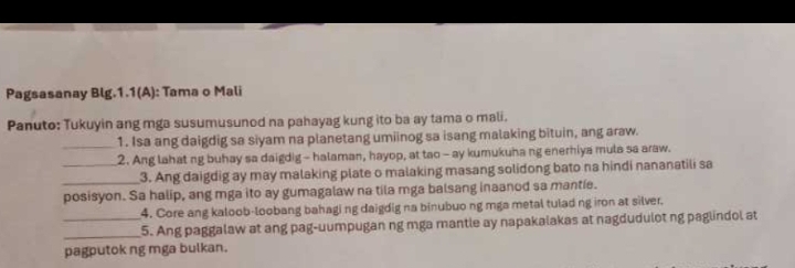 Pagsasanay Blg.1.1(A): Tama o Mali 
Panuto: Tukuyin ang mga susumusunod na pahayag kung ito ba ay tama o mali. 
_1. Isa ang daigdig sa siyam na planetang umiinog sa isang malaking bituin, ang araw. 
_2. Ang lahat ng buhay sa daigdig - halaman, hayop, at tao - ay kumukuha ng enerhiya mula sa araw. 
_3. Ang daigdig ay may malaking plate o malaking masang solidong bato na hindi nananatili sa 
posisyon. Sa halip, ang mga ito ay gumagalaw na tila mga balsang inaanod sa mantie. 
4. Core ang kaloob-loobang bahagi ng daigdig na binubuo ng mga metal tulad ng iron at silver. 
__5. Ang paggalaw at ang pag-uumpugan ng mga mantle ay napakalakas at nagdudulot ng paglindol at 
pagputok ng mga bulkan.