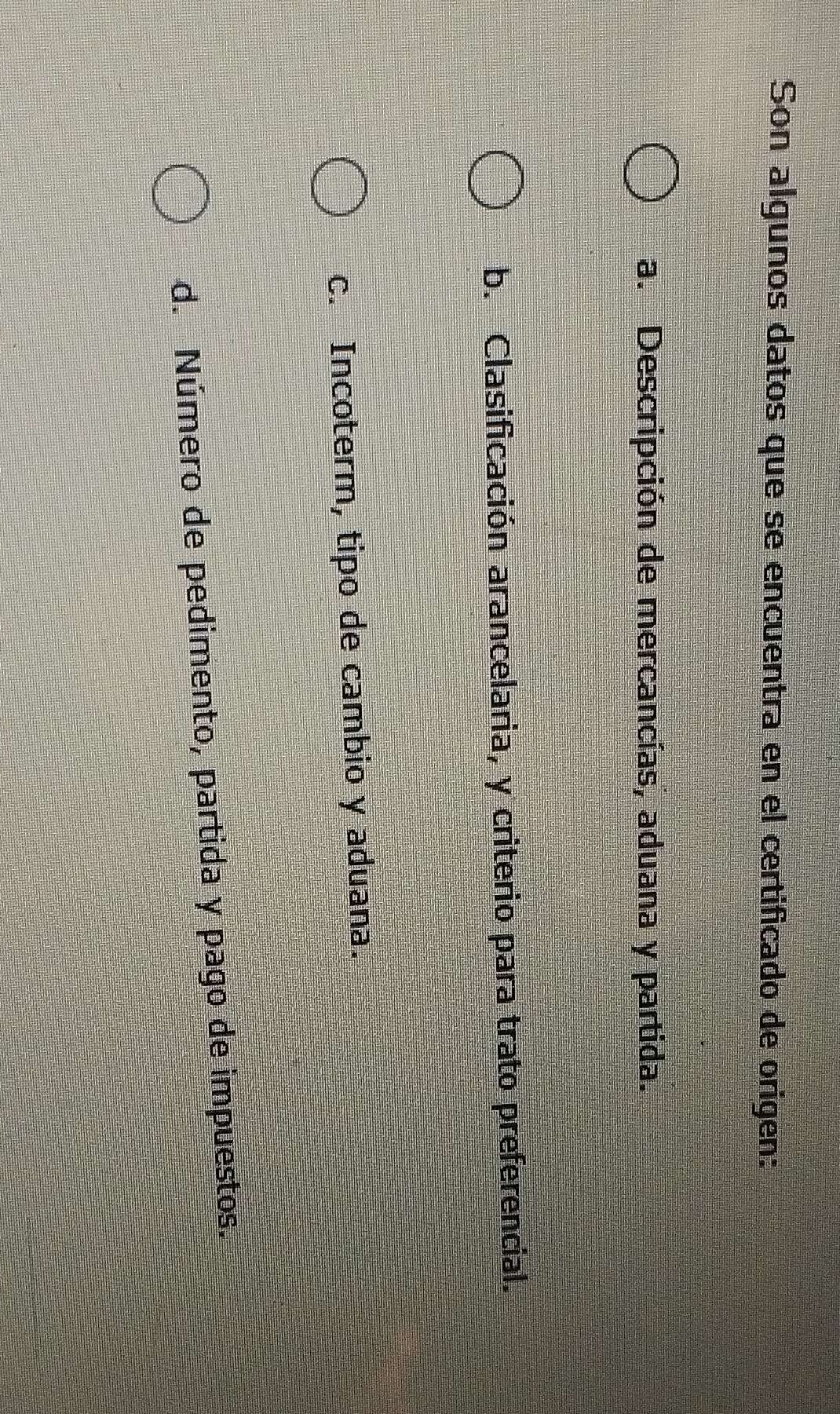 Son algunos datos que se encuentra en el certificado de origen:
a. Descripción de mercancías, aduana y partida.
b. Clasificación arancelaria, y criterio para trato preferencial.
c. Incoterm, tipo de cambio y aduana.
d. Número de pedimento, partida y pago de impuestos.