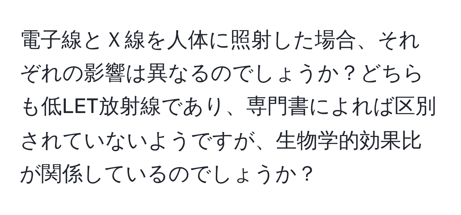 電子線とＸ線を人体に照射した場合、それぞれの影響は異なるのでしょうか？どちらも低LET放射線であり、専門書によれば区別されていないようですが、生物学的効果比が関係しているのでしょうか？