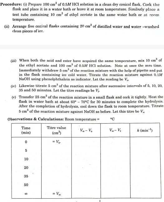 Procedure: (i) Prepare 100cm^3 of 0.5M HCl solution in a clean dry conical flask. Cork the
flask and place it in a water bath or leave it at room temperature. Similarly place a
test tube containing 10cm^3 of ethyl acetate in the same water bath or at room 
temperature.
(ii) Arrange five conical flasks containing of distilled water and water -washed 20cm^3
clean pieces of ice.
(iii) When both the acid and ester have acquired the same temperature, mix 10cm^3 of
the ethyl acetate and 100cm^3 of 0.5M HCl solution. Note at once the zero time.
Immediately withdraw 5cm^3 of the reaction mixture with the help of pipette and put
in the flask containing ice cold water. Titrate the reaction mixture against 0.1M
NaOH using phenolphthalein as indicator. Let the reading be V_or
(iv) Likewise titrate 5cm^3 of the reaction mixture after successive intervals of 5, 10, 20,
35 and 50 minutes. Let the titre readings be V_t.
(v) Transfer 25cm^3 of the reaction mixture in a small flask and cork it tightly. Heat the
flask in water bath at about 60°-70°C for 30 minutes to complete the hydrolysis.
After the completion of hydrolysis, cool down the flask to room temperature. Titrate
5cm^3 of the reaction mixture against NaOH as before. Let this titre be V_∈fty 
Observations & Calculations: Room temperatur°C