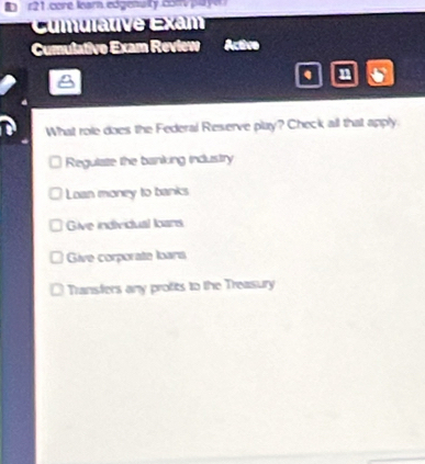 r21.core learn.edgenaity con pay
Cumulative Exam
Cumulativo Exam Review Active
. n
What role does the Federal Reserve play? Check all that apply
Regulate the banking industry
Loan money to banks
Give individual loars
Give corporate loars
Transfers any protits to the Treasury